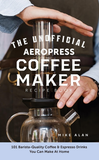 The Unofficial Aeropress Coffee Maker Recipe Book: The Unofficial Aeropress Coffee Maker Recipe Book: 101 Barista-Quality Coffee and Espresso Drinks You Can Make At Home!